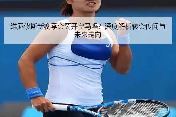 维尼修斯新赛季会离开皇马吗？深度解析转会传闻与未来走向