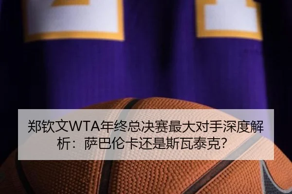 郑钦文WTA年终总决赛最大对手深度解析：萨巴伦卡还是斯瓦泰克？