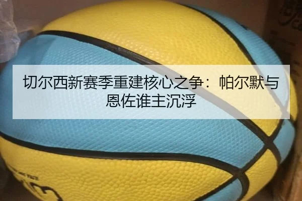 切尔西新赛季重建核心之争：帕尔默与恩佐谁主沉浮