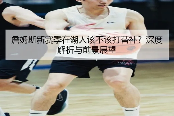 詹姆斯新赛季在湖人该不该打替补？深度解析与前景展望