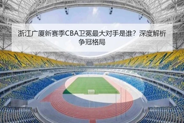 浙江广厦新赛季CBA卫冕最大对手是谁？深度解析争冠格局
