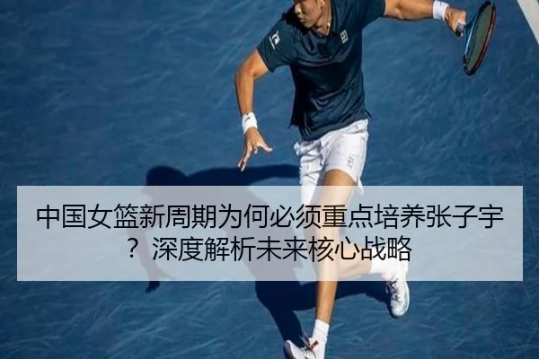 中国女篮新周期为何必须重点培养张子宇？深度解析未来核心战略