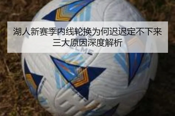 湖人新赛季内线轮换为何迟迟定不下来 三大原因深度解析