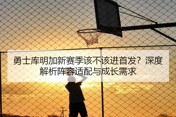 勇士库明加新赛季该不该进首发？深度解析阵容适配与成长需求