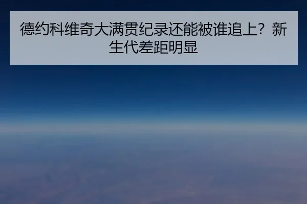 德约科维奇大满贯纪录还能被谁追上？新生代差距明显
