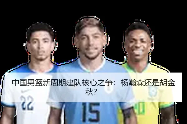 中国男篮新周期建队核心之争：杨瀚森还是胡金秋？